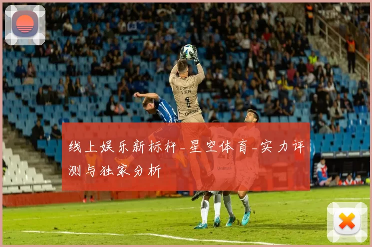 线上娱乐新标杆_星空体育_实力评测与独家分析