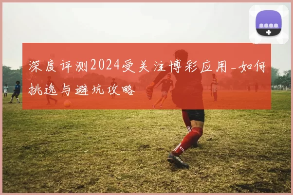 深度评测2024受关注博彩应用_如何挑选与避坑攻略