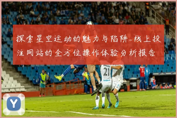 探索星空运动的魅力与陷阱_线上投注网站的全方位操作体验分析报告