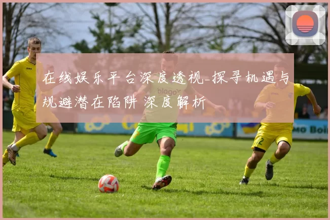 在线娱乐平台深度透视_探寻机遇与规避潜在陷阱 深度解析