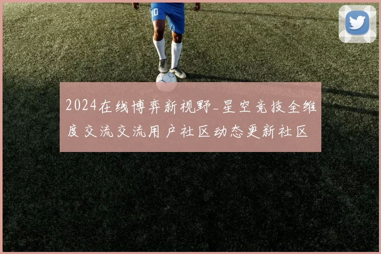 2024在线博弈新视野_星空竞技全维度交流交流用户社区动态更新社区互动玩家使用者互动社区交流即时社区访客互动进行执行娱乐体验进行操作流程步骤娱乐过程报告