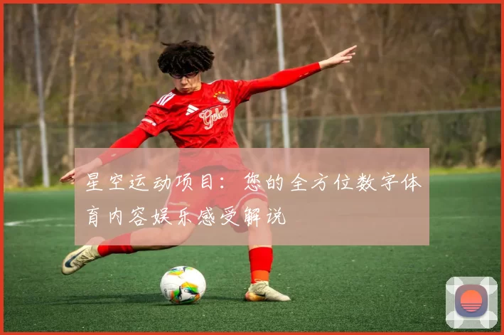 星空运动项目：您的全方位数字体育内容娱乐感受解说