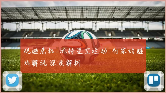 规避危机_玩转星空运动_行家的避坑解说 深度解析