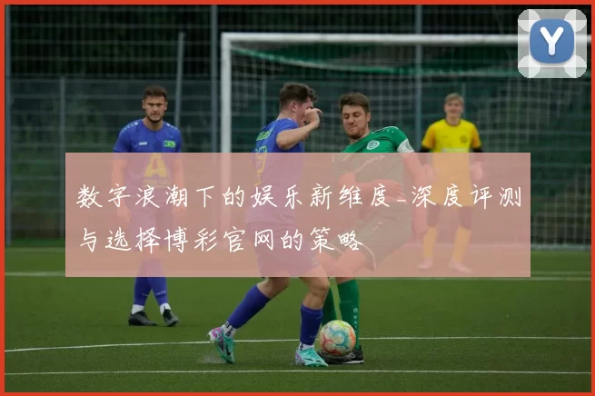 数字浪潮下的娱乐新维度_深度评测与选择博彩官网的策略