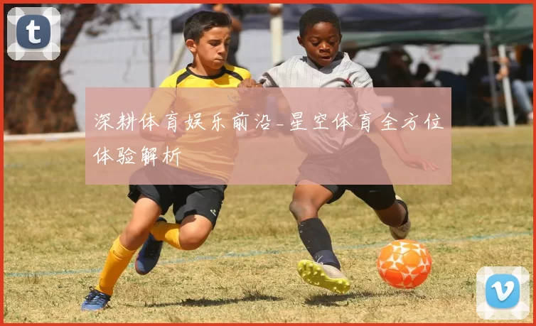 深耕体育娱乐前沿_星空体育全方位体验解析