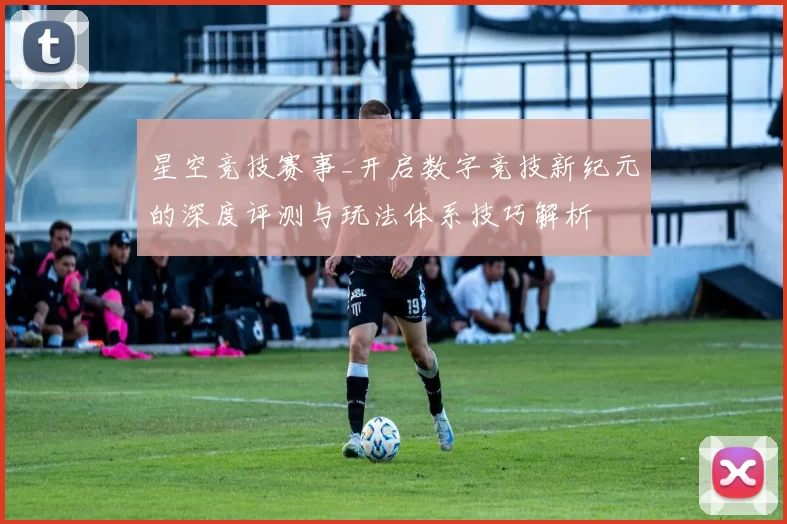 星空竞技赛事_开启数字竞技新纪元的深度评测与玩法体系技巧解析